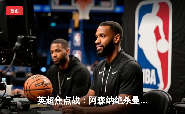 英超焦点战：阿森纳绝杀曼城，萨卡制胜球助枪手登顶积分榜